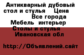 Антикварный дубовый стол и стулья  › Цена ­ 150 000 - Все города Мебель, интерьер » Столы и стулья   . Ивановская обл.